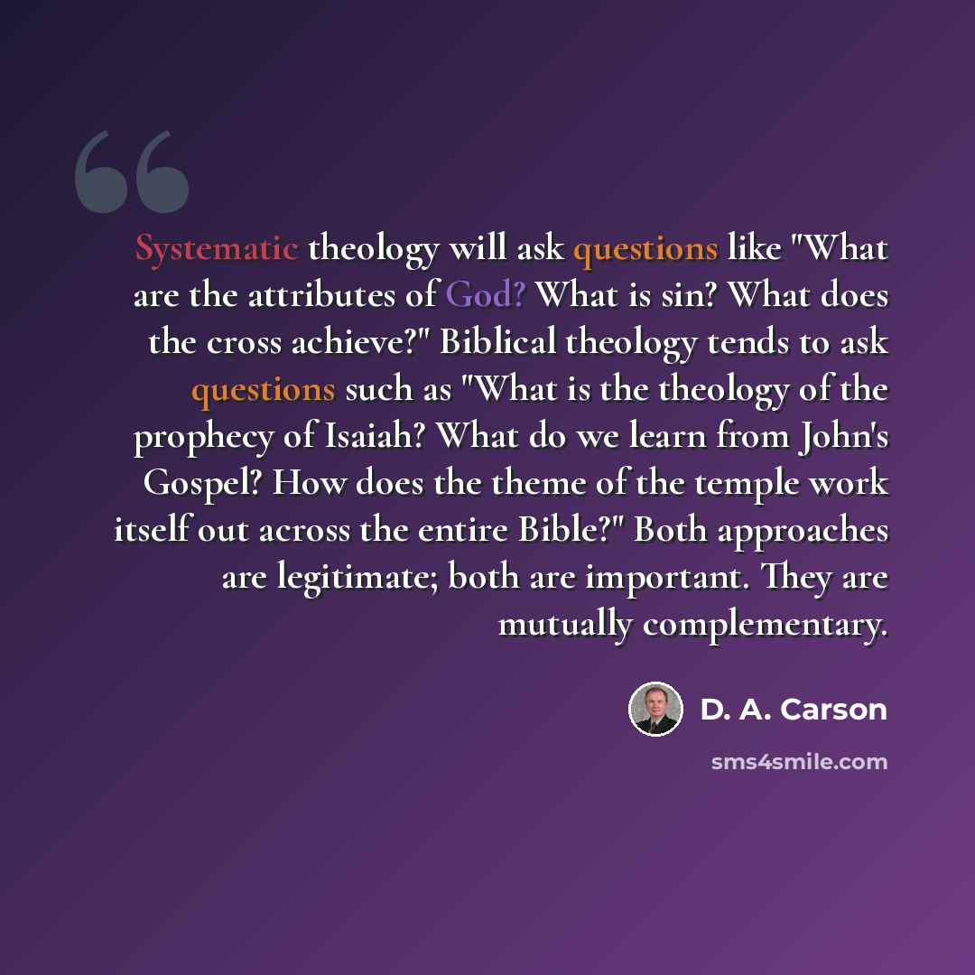 “Systematic theology will ask questions like "What are the attributes of God? What is sin? What does the cross achieve?" Biblical theology tends to ask questions such as "What is the theology of the prophecy of Isaiah? What do we learn from John's Gospel? How does the theme of the temple work…” quote by D. A. Carson