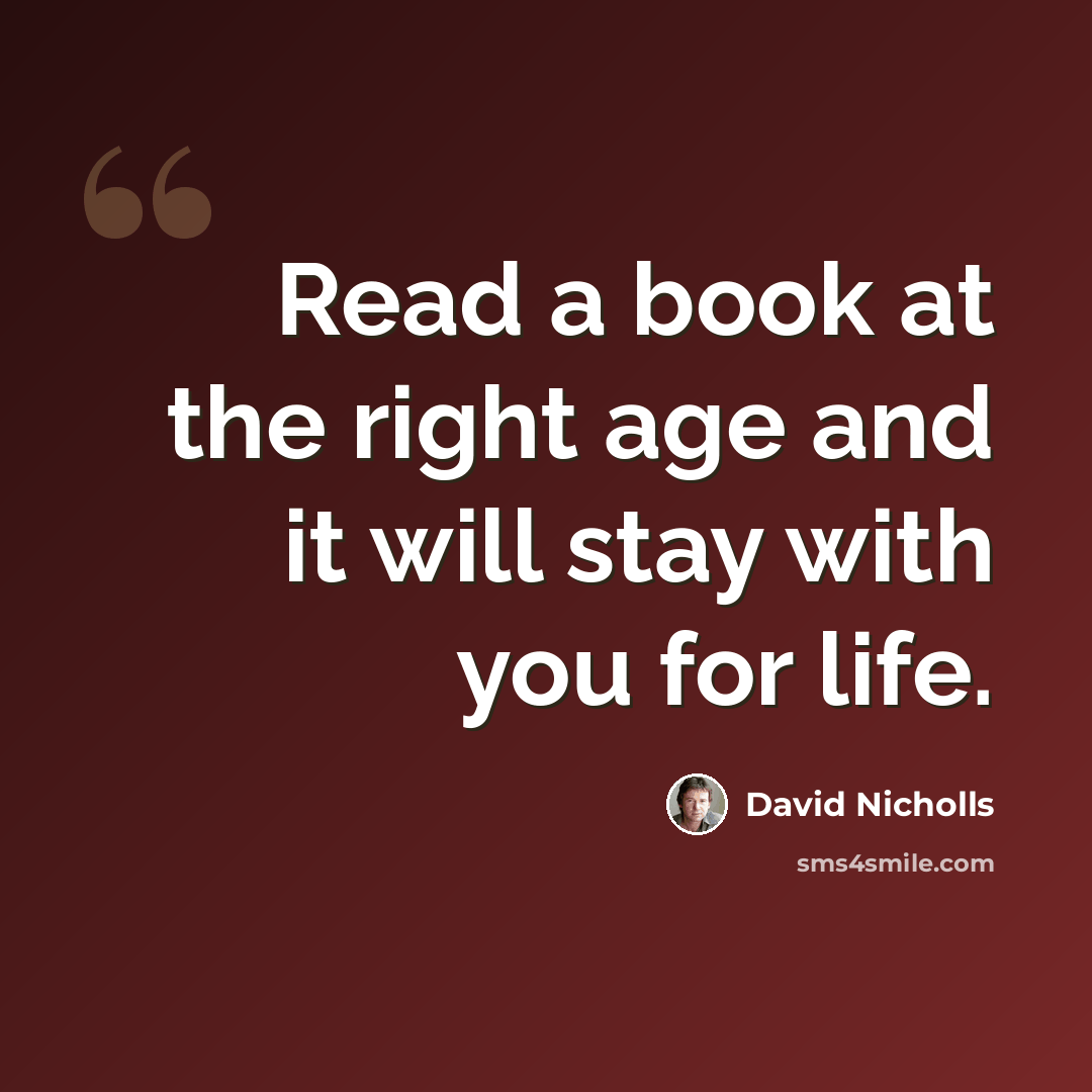 “Read a book at the right age and it will stay with you for life.” quote by David Nicholls
