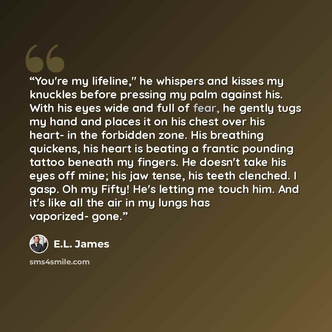 “You're my lifeline," he whispers and kisses my knuckles before pressing my palm against his. With his eyes wide and full of fear, he gently tugs my hand and places it on his chest over his heart- in the forbidden zone. His breathing quickens, his heart is beating a frantic pounding tattoo beneath…” quote by E.L. James