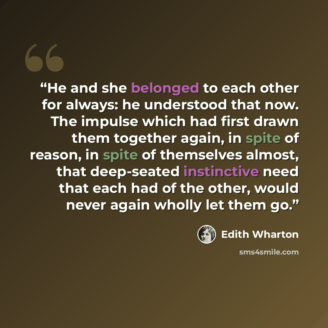 “He and she belonged to each other for always: he understood that now. The impulse which had first drawn them together again, in spite of reason, in spite of themselves almost, that deep-seated instinctive need that each had of the other, would never again wholly let them go.” quote by Edith Wharton