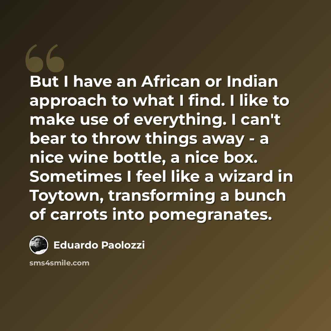 “But I have an African or Indian approach to what I find. I like to make use of everything. I can't bear to throw things away - a nice wine bottle, a nice box. Sometimes I feel like a wizard in Toytown, transforming a bunch of carrots into pomegranates.” quote by Eduardo Paolozzi