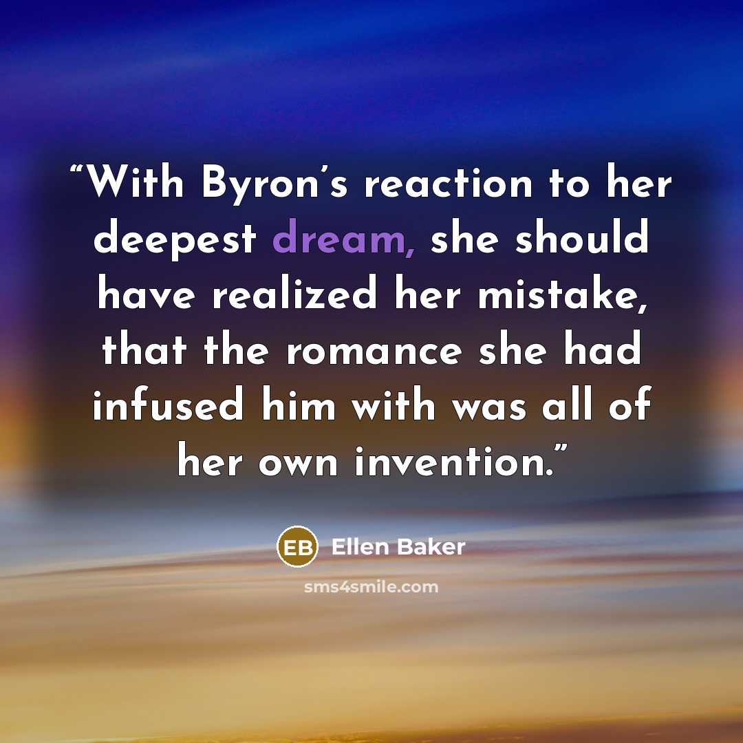 “With Byron’s reaction to her deepest dream, she should have realized her mistake, that the romance she had infused him with was all of her own invention.” quote by Ellen Baker