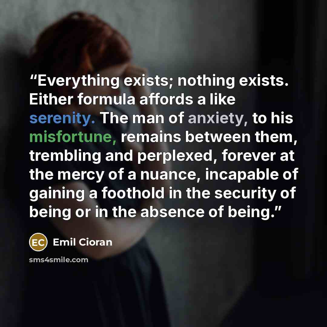 “Everything exists; nothing exists. Either formula affords a like serenity. The man of anxiety, to his misfortune, remains between them, trembling and perplexed, forever at the mercy of a nuance, incapable of gaining a foothold in the security of being or in the absence of being.” quote by Emil Cioran