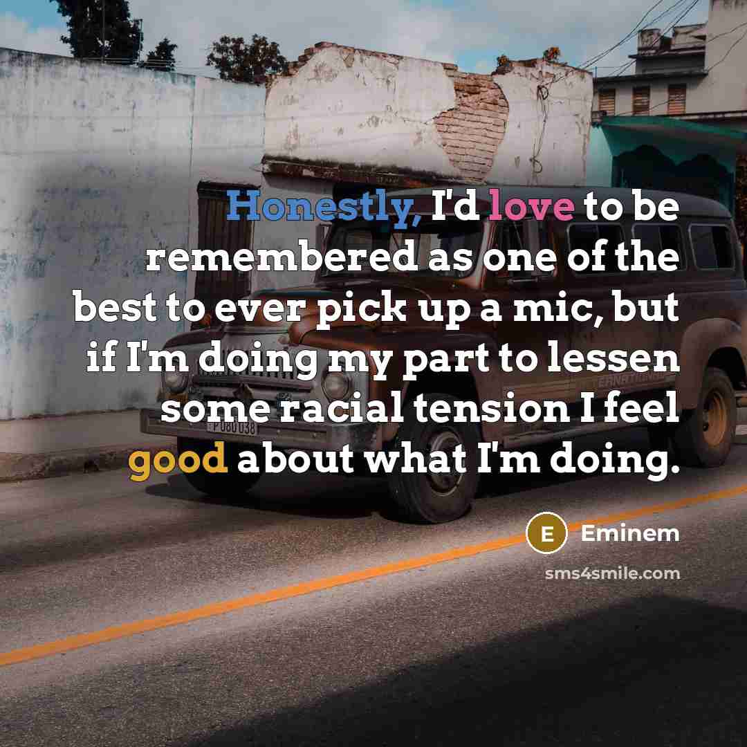 “Honestly, I'd love to be remembered as one of the best to ever pick up a mic, but if I'm doing my part to lessen some racial tension I feel good about what I'm doing.” quote by Eminem