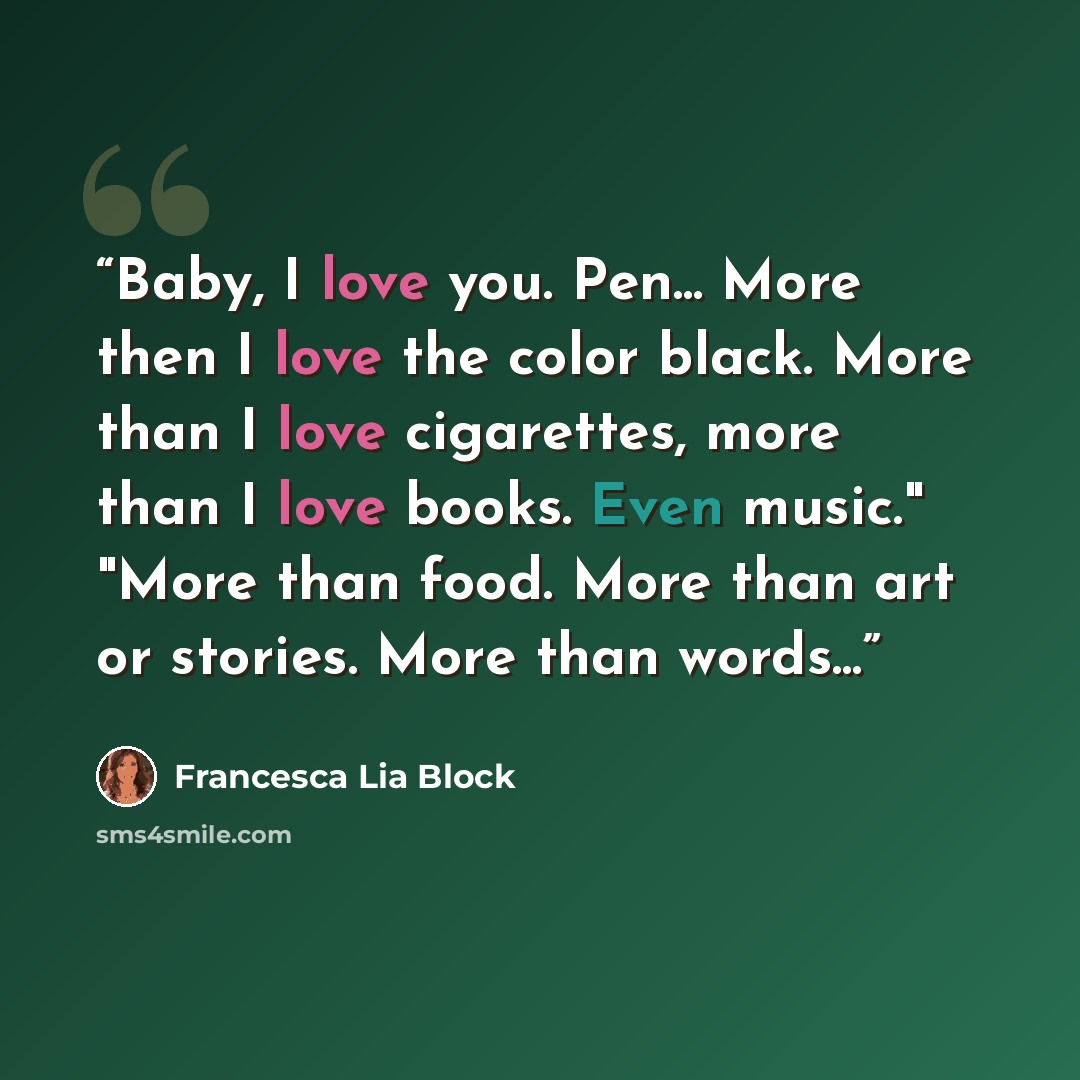 “Baby, I love you. Pen... More then I love the color black. More than I love cigarettes, more than I love books. Even music." "More than food. More than art or stories. More than words...” quote by Francesca Lia Block