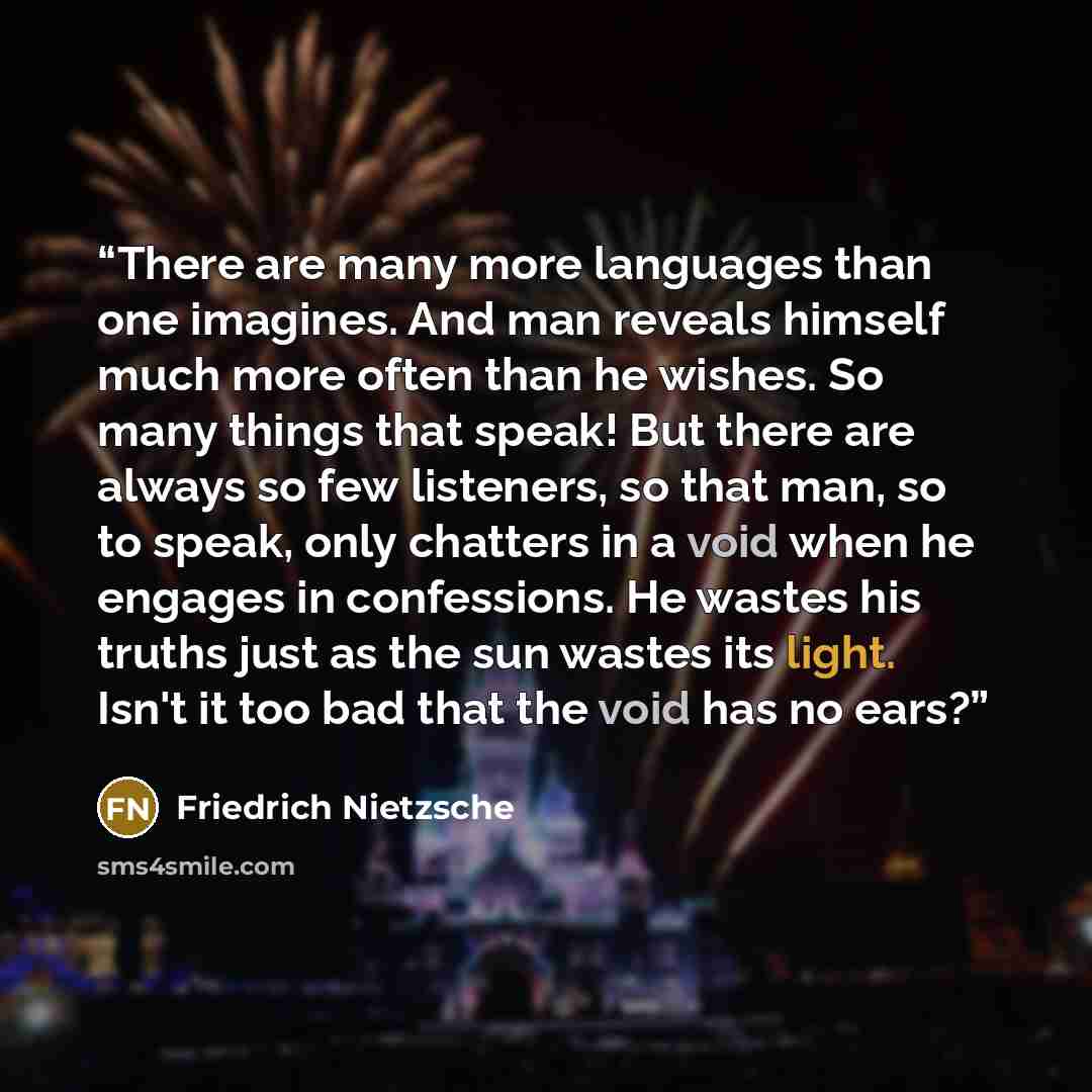 “There are many more languages than one imagines. And man reveals himself much more often than he wishes. So many things that speak! But there are always so few listeners, so that man, so to speak, only chatters in a void when he engages in confessions. He wastes his truths just as the sun wastes…” quote by Friedrich Nietzsche