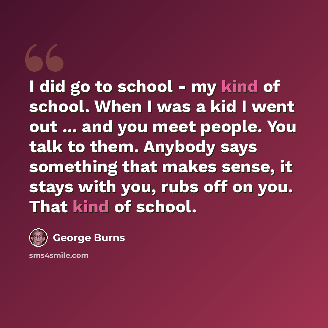 “I did go to school - my kind of school. When I was a kid I went out ... and you meet people. You talk to them. Anybody says something that makes sense, it stays with you, rubs off on you. That kind of school.” quote by George Burns