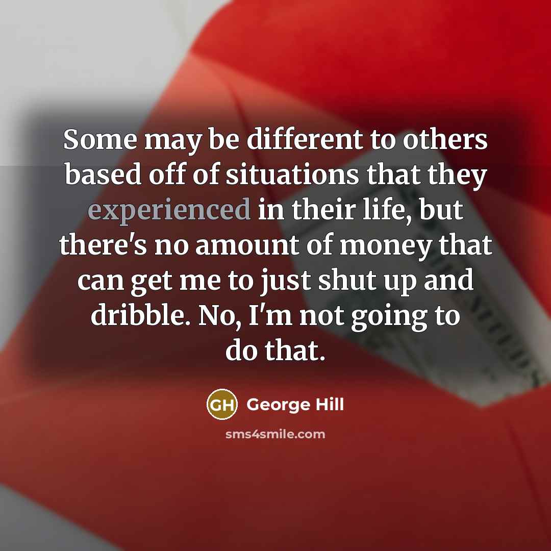 “Some may be different to others based off of situations that they experienced in their life, but there's no amount of money that can get me to just shut up and dribble. No, I'm not going to do that.” quote by George Hill