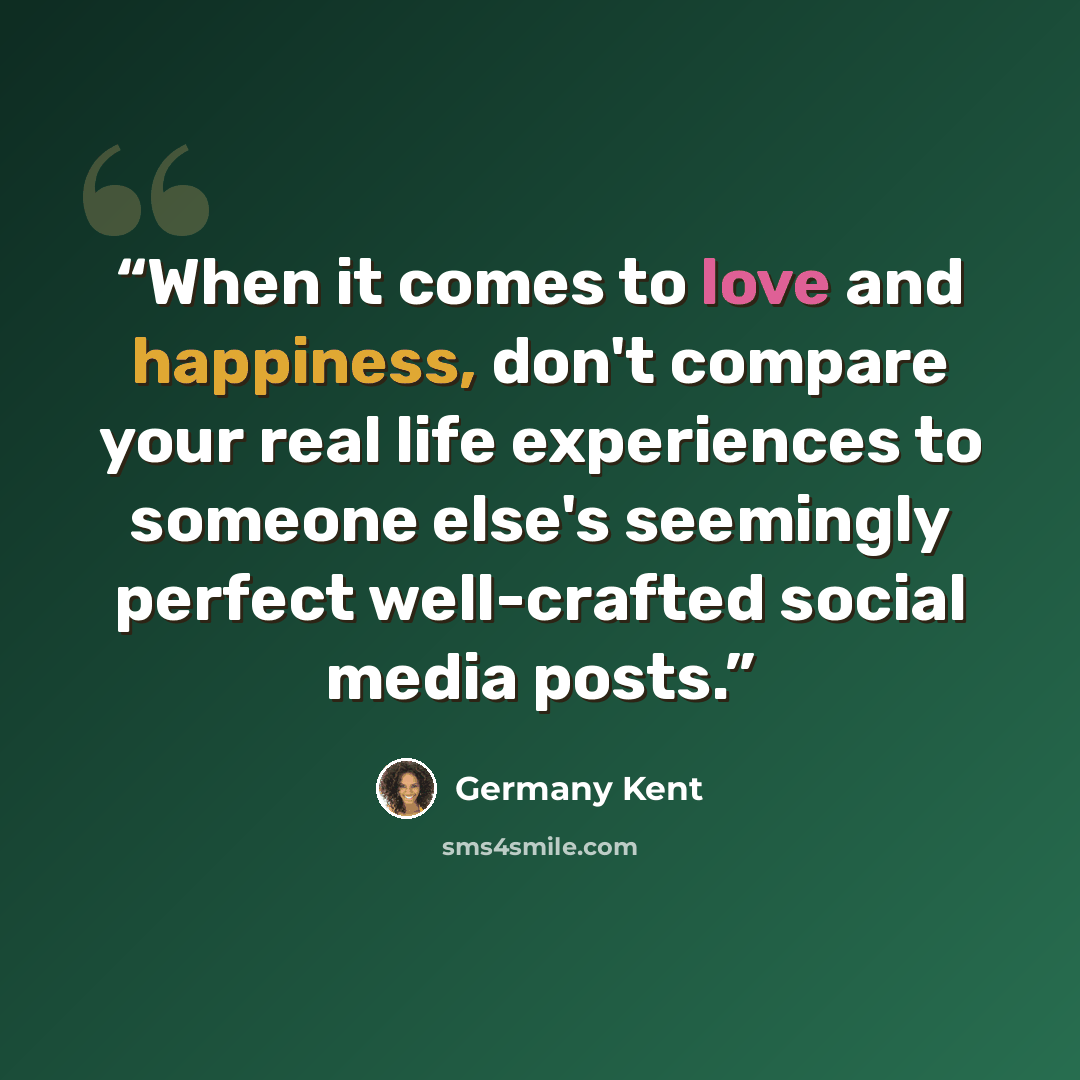 “When it comes to love and happiness, don't compare your real life experiences to someone else's seemingly perfect well-crafted social media posts.” quote by Germany Kent