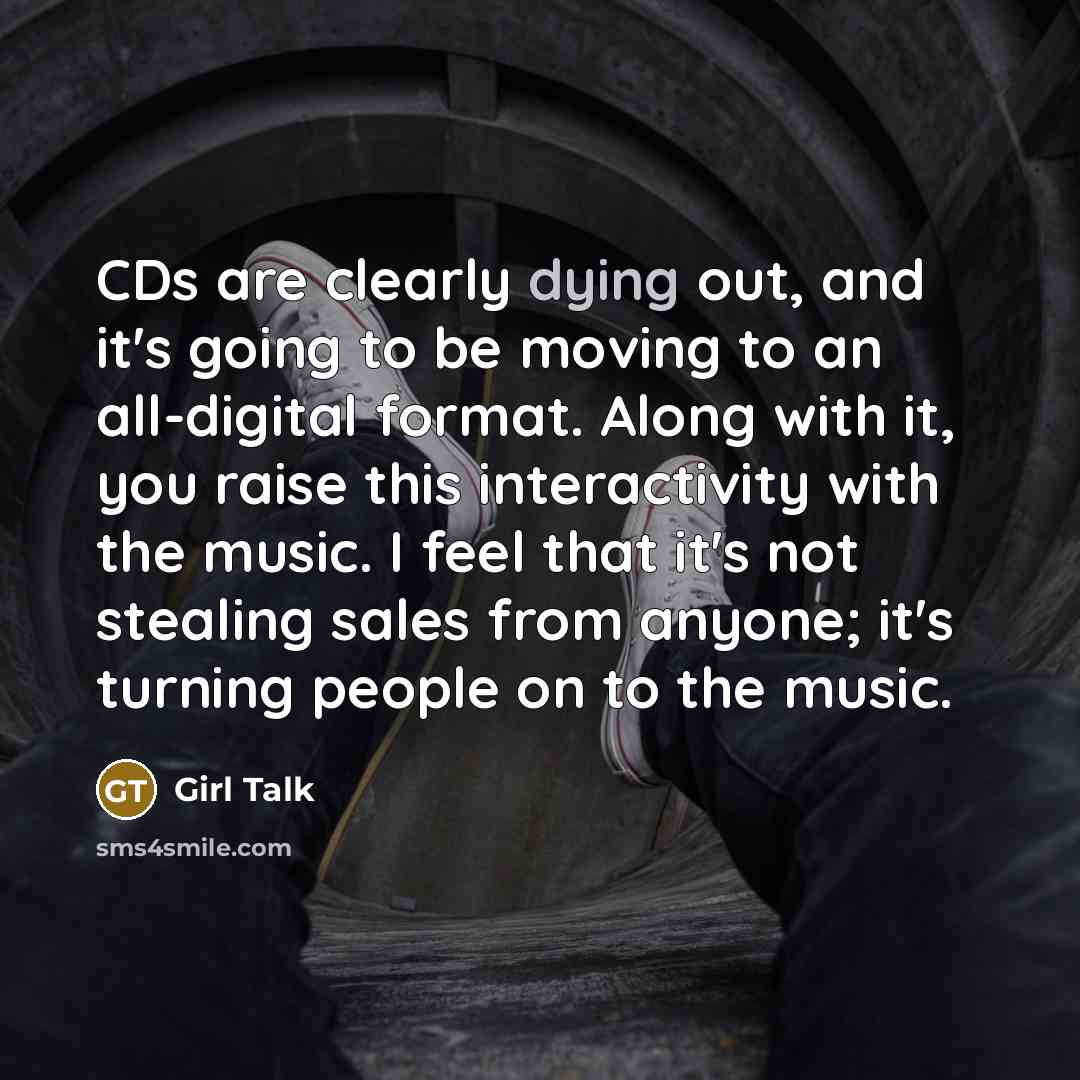 “CDs are clearly dying out, and it's going to be moving to an all-digital format. Along with it, you raise this interactivity with the music. I feel that it's not stealing sales from anyone; it's turning people on to the music.” quote by Girl Talk