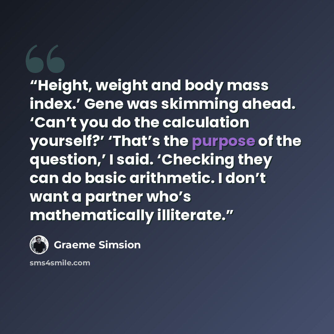 “Height, weight and body mass index.’ Gene was skimming ahead. ‘Can’t you do the calculation yourself?’ ‘That’s the purpose of the question,’ I said. ‘Checking they can do basic arithmetic. I don’t want a partner who’s mathematically illiterate.” quote by Graeme Simsion