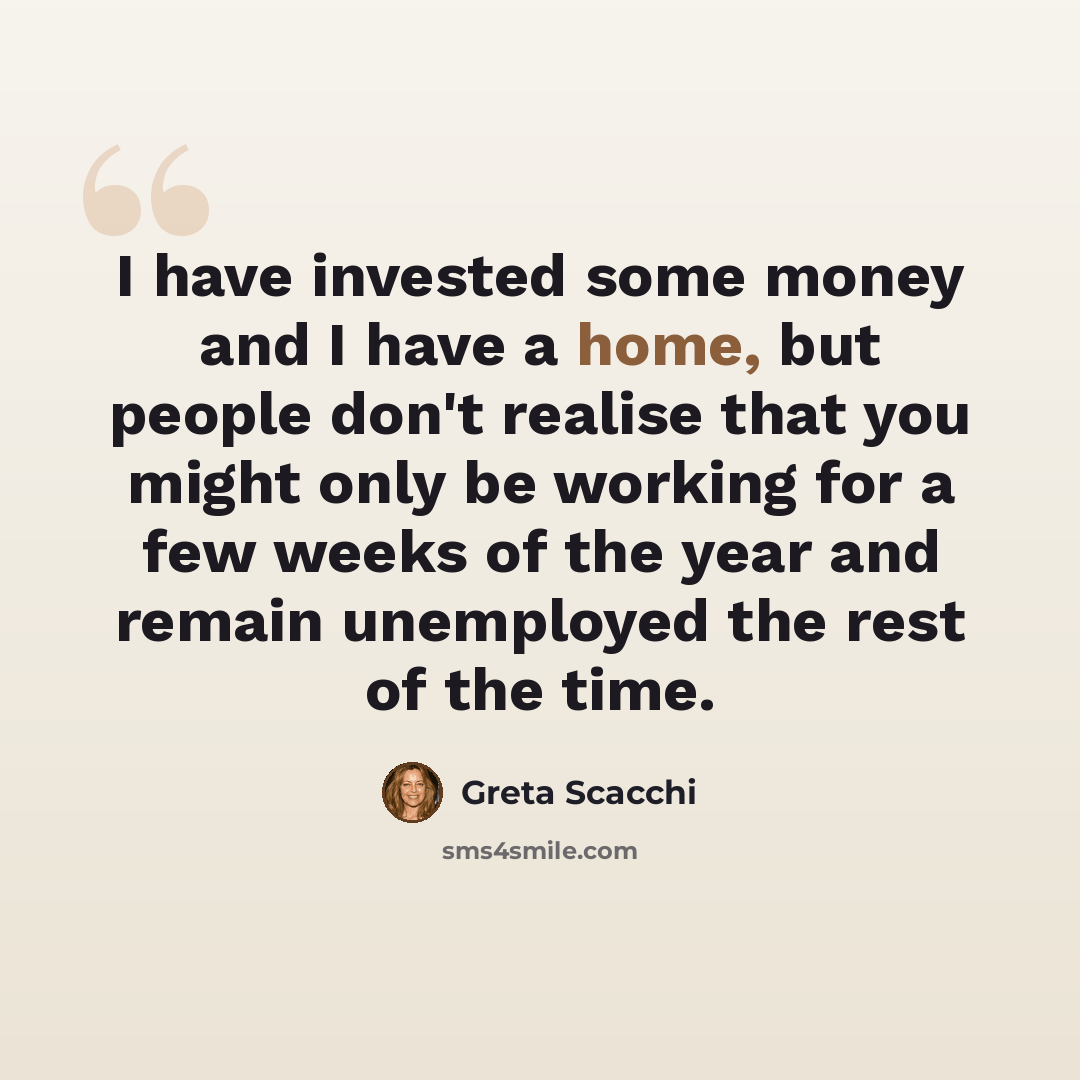 “I have invested some money and I have a home, but people don't realise that you might only be working for a few weeks of the year and remain unemployed the rest of the time.” quote by Greta Scacchi
