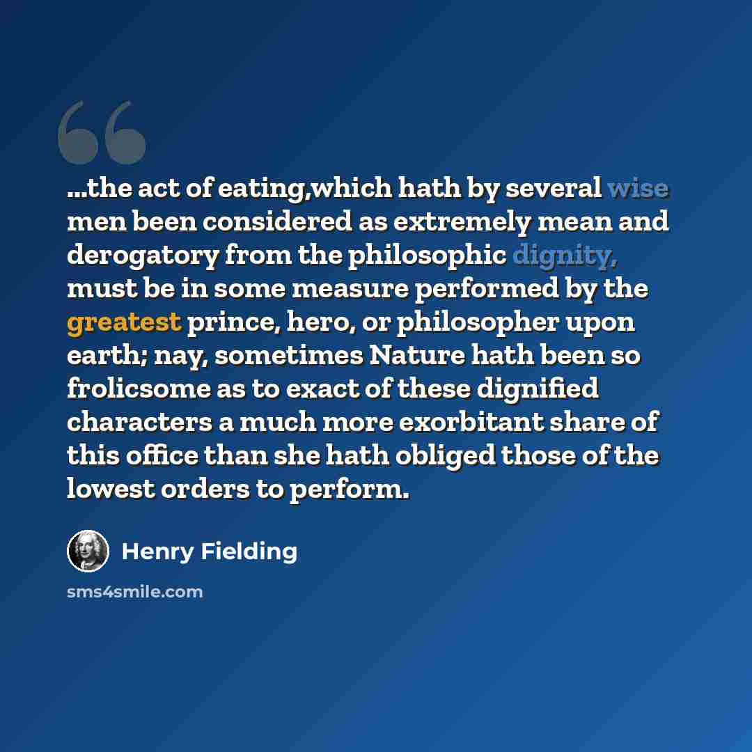“...the act of eating,which hath by several wise men been considered as extremely mean and derogatory from the philosophic dignity, must be in some measure performed by the greatest prince, hero, or philosopher upon earth; nay, sometimes Nature hath been so frolicsome as to exact of these dignified…” quote by Henry Fielding