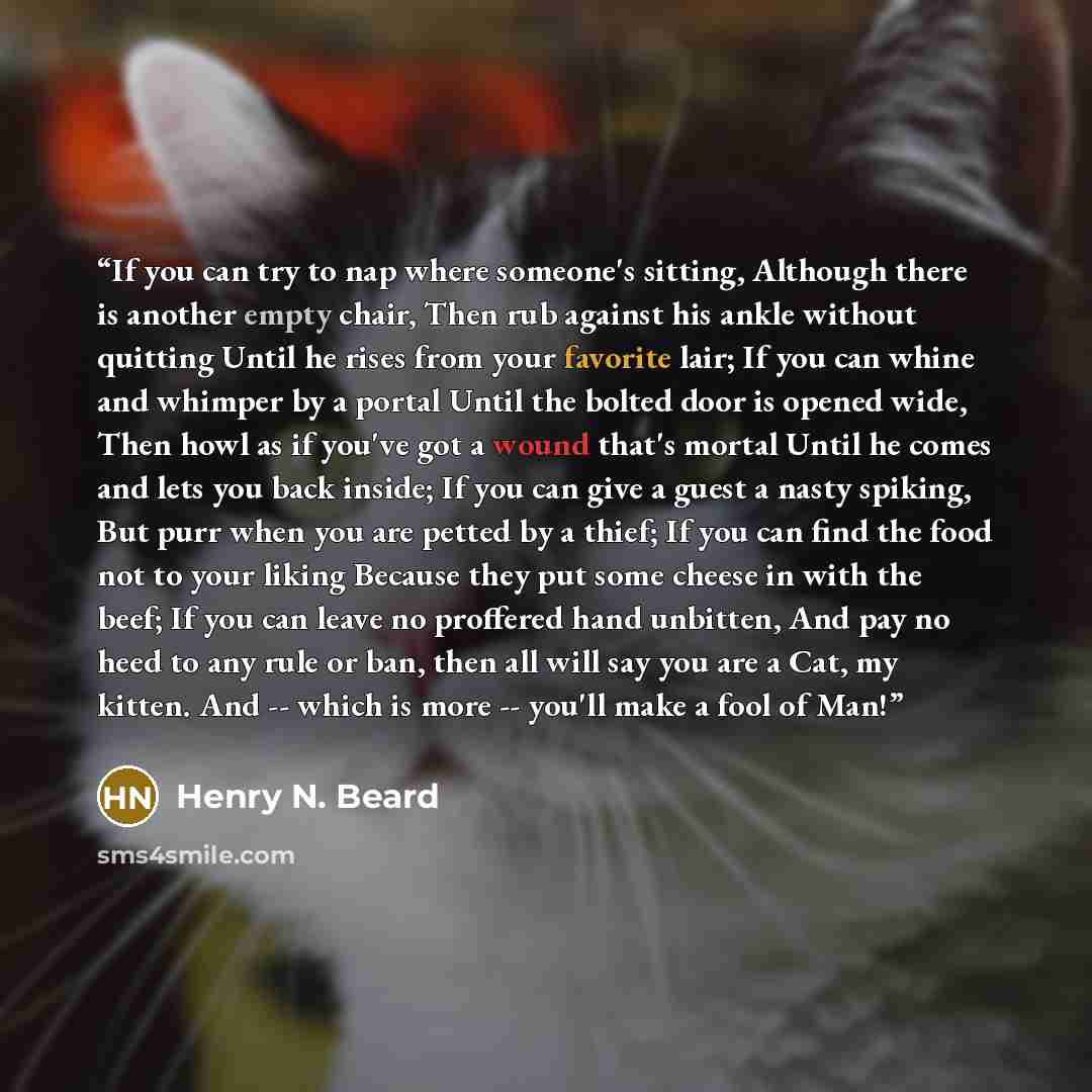 “If you can try to nap where someone's sitting, Although there is another empty chair, Then rub against his ankle without quitting Until he rises from your favorite lair; If you can whine and whimper by a portal Until the bolted door is opened wide, Then howl as if you've got a wound that's mortal…” quote by Henry N. Beard