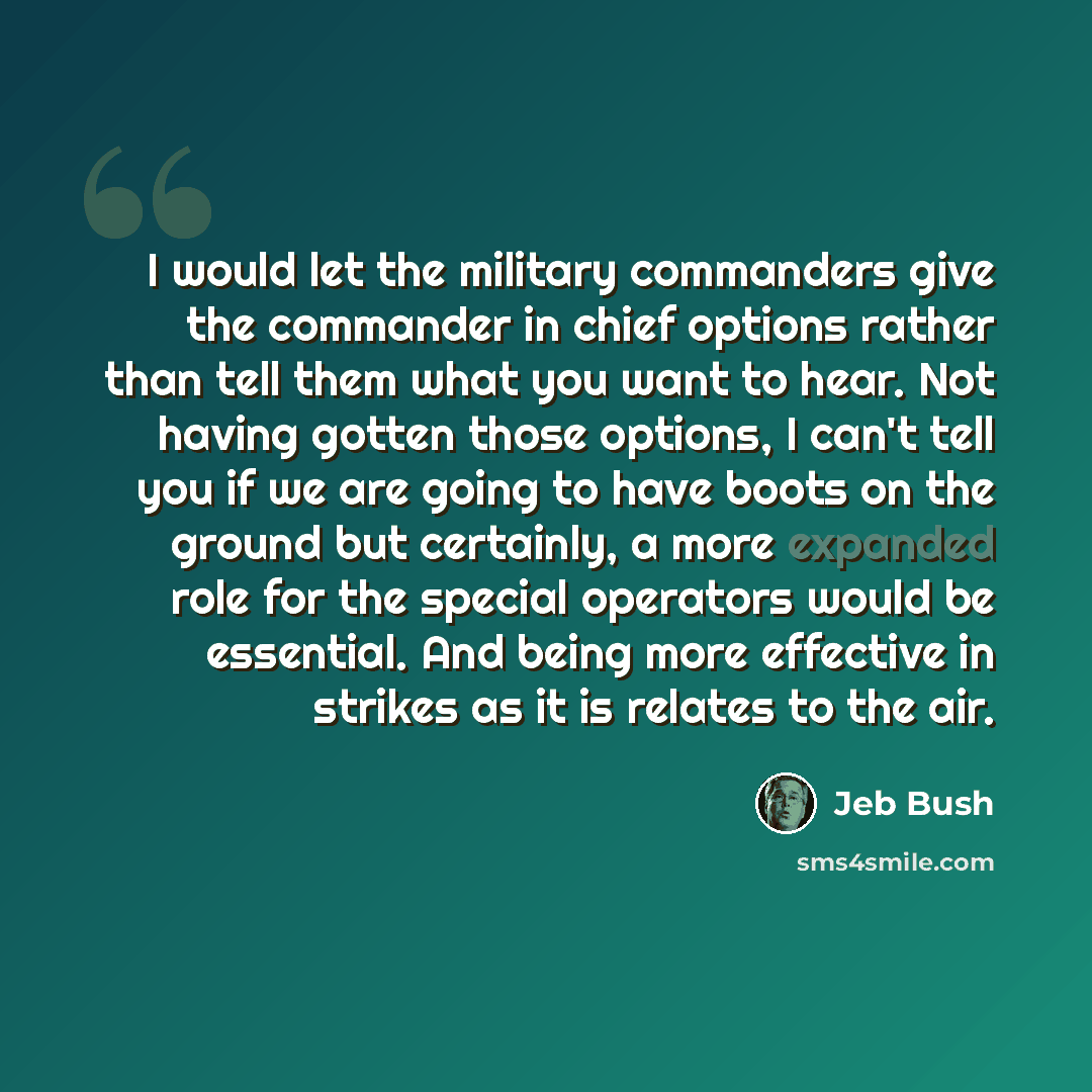 “I would let the military commanders give the commander in chief options rather than tell them what you want to hear. Not having gotten those options, I can't tell you if we are going to have boots on the ground but certainly, a more expanded role for the special operators would be essential. And…” quote by Jeb Bush