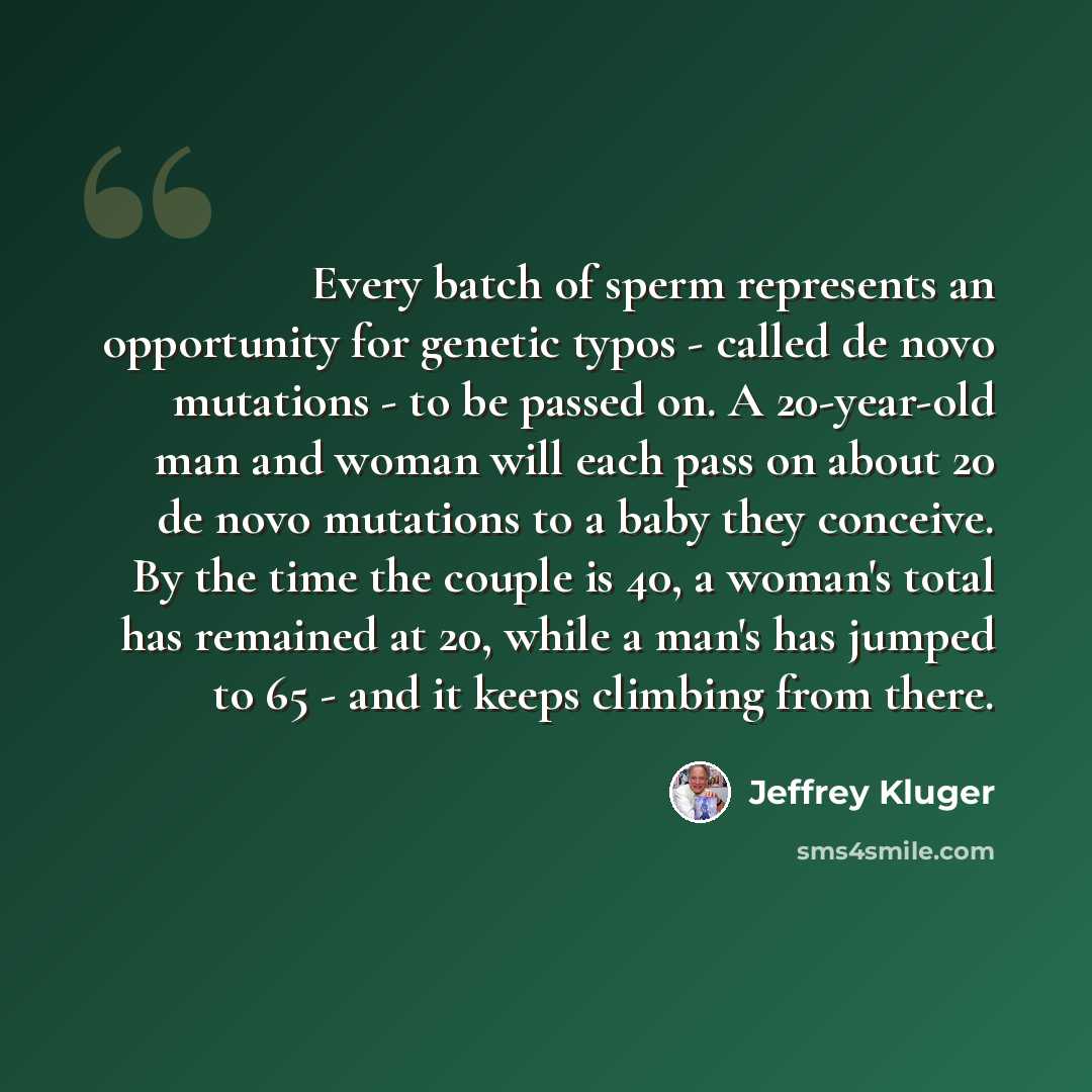 “Every batch of sperm represents an opportunity for genetic typos - called de novo mutations - to be passed on. A 20-year-old man and woman will each pass on about 20 de novo mutations to a baby they conceive. By the time the couple is 40, a woman's total has remained at 20, while a man's has…” quote by Jeffrey Kluger