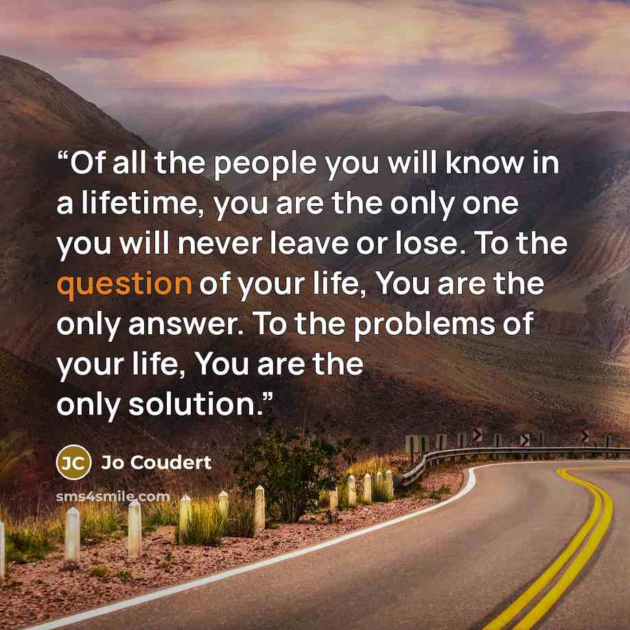 “Of all the people you will know in a lifetime, you are the only one you will never leave or lose. To the question of your life, You are the only answer. To the problems of your life, You are the only solution.” quote by Jo Coudert