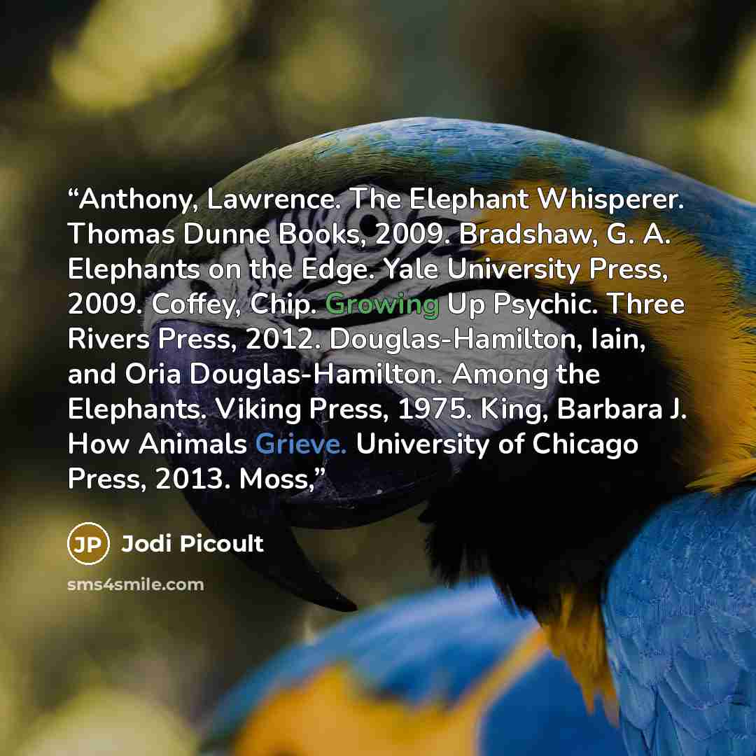“Anthony, Lawrence. The Elephant Whisperer. Thomas Dunne Books, 2009. Bradshaw, G. A. Elephants on the Edge. Yale University Press, 2009. Coffey, Chip. Growing Up Psychic. Three Rivers Press, 2012. Douglas-Hamilton, Iain, and Oria Douglas-Hamilton. Among the Elephants. Viking Press, 1975. King…” quote by Jodi Picoult