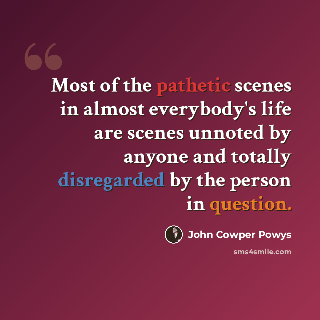 “Most of the pathetic scenes in almost everybody's life are scenes unnoted by anyone and totally disregarded by the person in question.” quote by John Cowper Powys