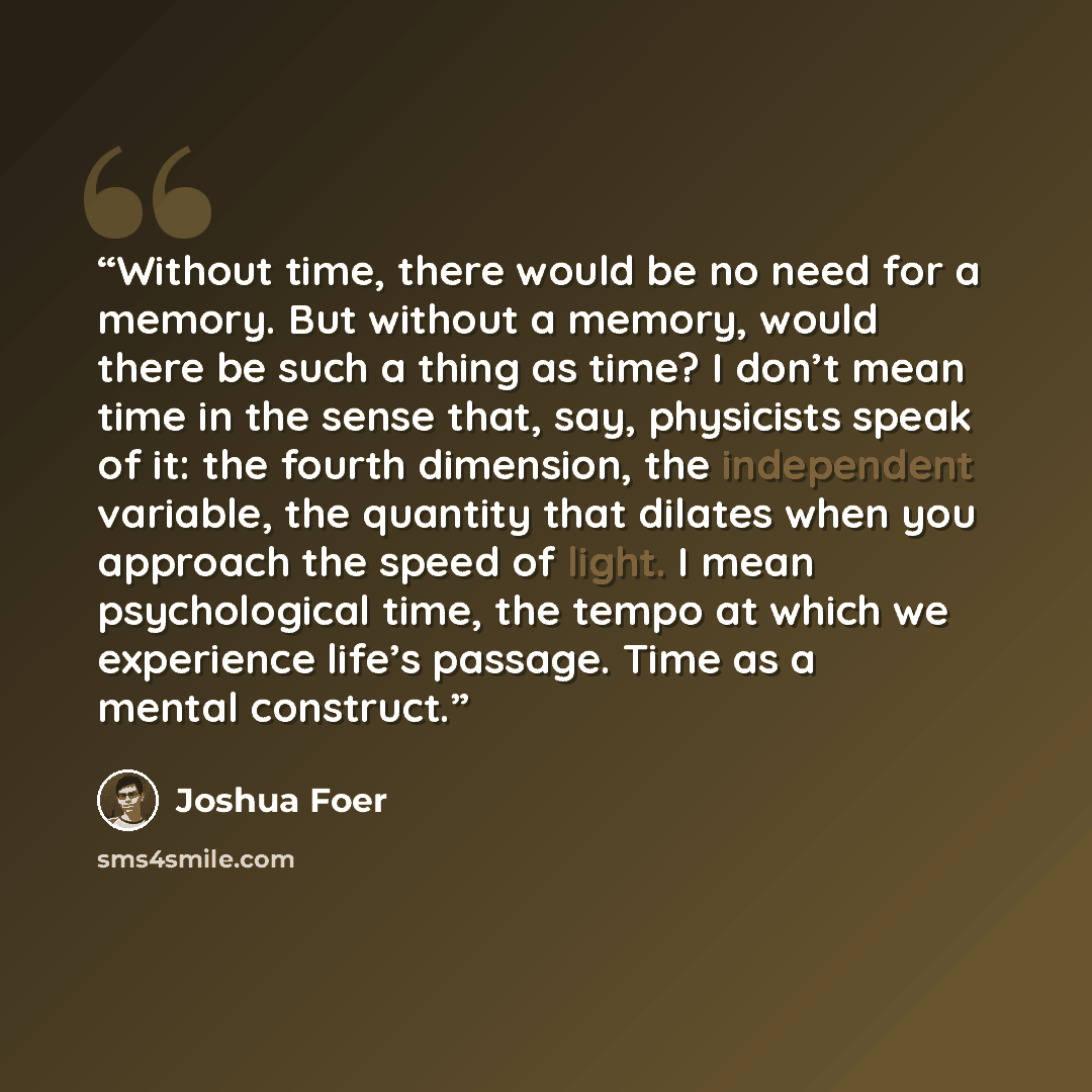 “Without time, there would be no need for a memory. But without a memory, would there be such a thing as time? I don’t mean time in the sense that, say, physicists speak of it: the fourth dimension, the independent variable, the quantity that dilates when you approach the speed of light. I mean…” quote by Joshua Foer