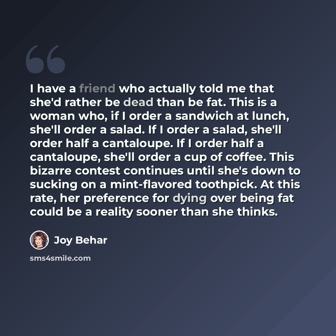 “I have a friend who actually told me that she'd rather be dead than be fat. This is a woman who, if I order a sandwich at lunch, she'll order a salad. If I order a salad, she'll order half a cantaloupe. If I order half a cantaloupe, she'll order a cup of coffee. This bizarre contest continues…” quote by Joy Behar