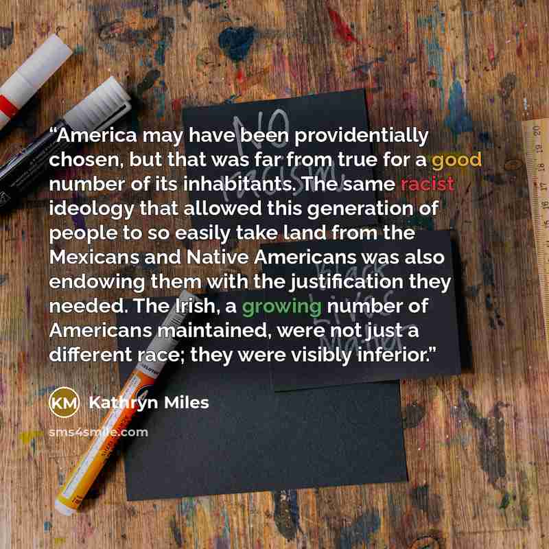 “America may have been providentially chosen, but that was far from true for a good number of its inhabitants. The same racist ideology that allowed this generation of people to so easily take land from the Mexicans and Native Americans was also endowing them with the justification they needed. The…” quote by Kathryn Miles