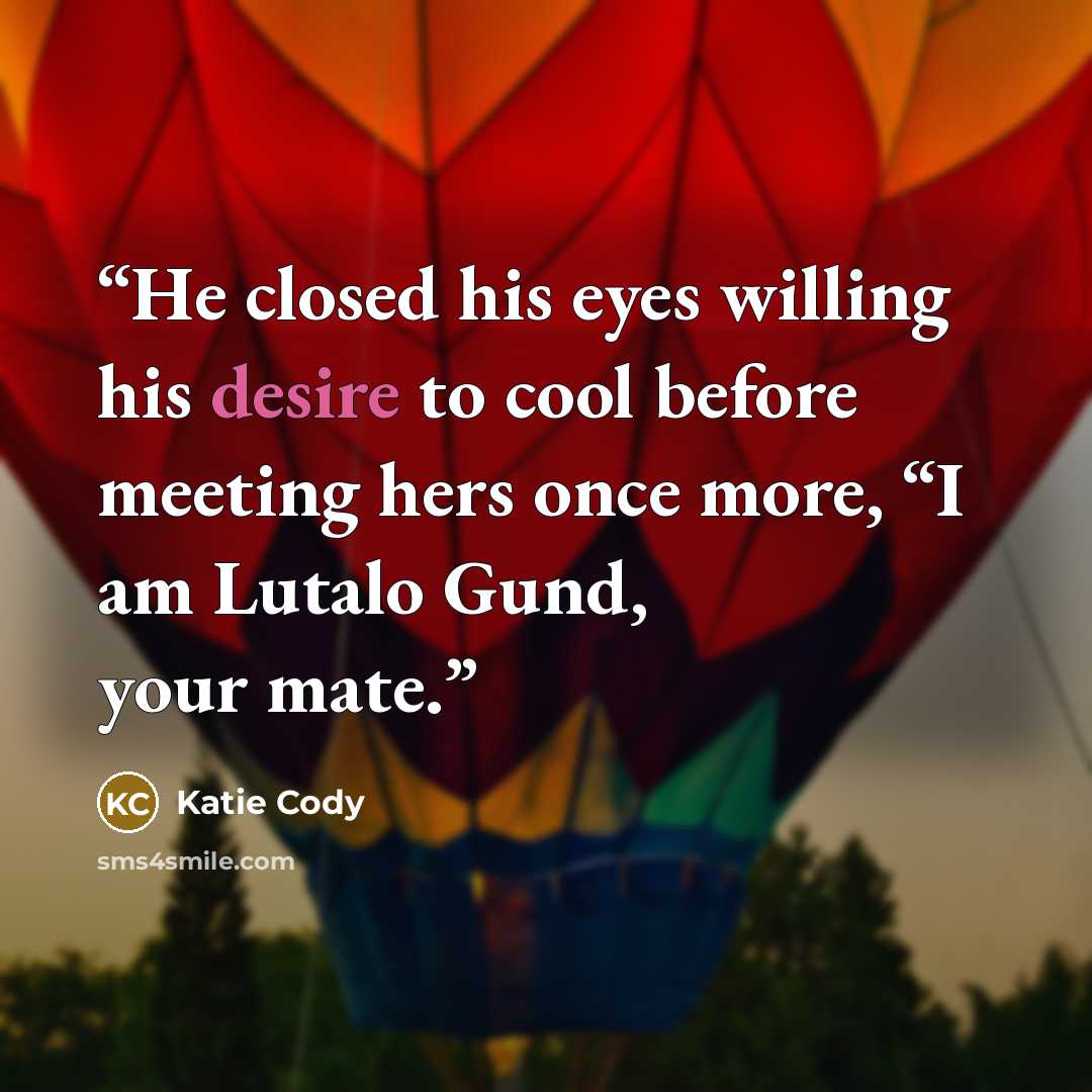 “He closed his eyes willing his desire to cool before meeting hers once more, “I am Lutalo Gund, your mate.” quote by Katie Cody
