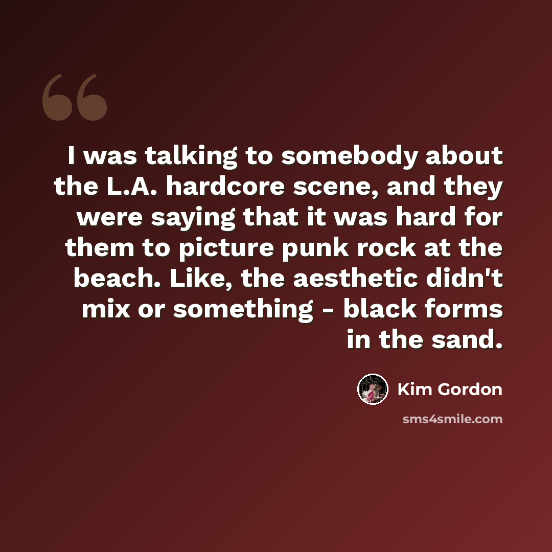 “I was talking to somebody about the L.A. hardcore scene, and they were saying that it was hard for them to picture punk rock at the beach. Like, the aesthetic didn't mix or something - black forms in the sand.” quote by Kim Gordon