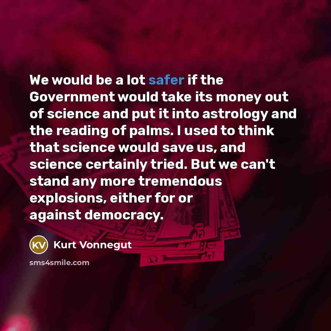 “We would be a lot safer if the Government would take its money out of science and put it into astrology and the reading of palms. I used to think that science would save us, and science certainly tried. But we can't stand any more tremendous explosions, either for or against democracy.” quote by Kurt Vonnegut