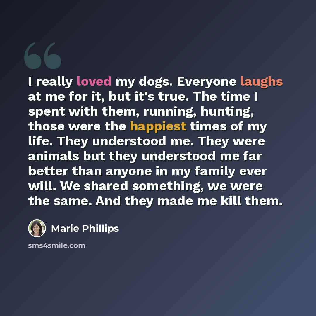 “I really loved my dogs. Everyone laughs at me for it, but it's true. The time I spent with them, running, hunting, those were the happiest times of my life. They understood me. They were animals but they understood me far better than anyone in my family ever will. We shared something, we were the…” quote by Marie Phillips