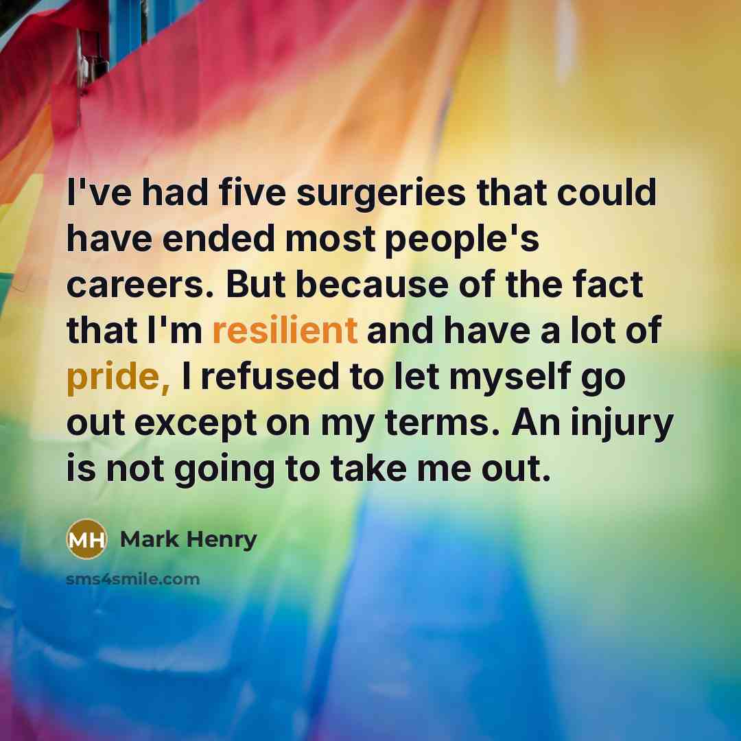“I've had five surgeries that could have ended most people's careers. But because of the fact that I'm resilient and have a lot of pride, I refused to let myself go out except on my terms. An injury is not going to take me out.” quote by Mark Henry