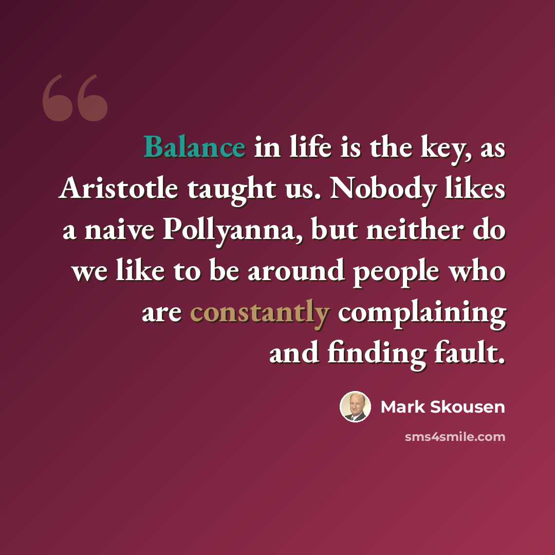 “Balance in life is the key, as Aristotle taught us. Nobody likes a naive Pollyanna, but neither do we like to be around people who are constantly complaining and finding fault.” quote by Mark Skousen
