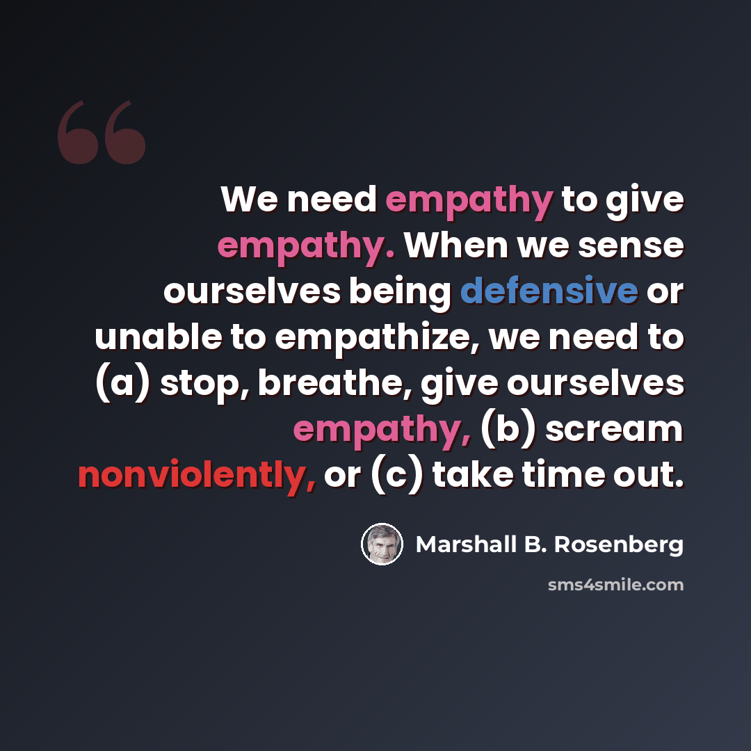 “We need empathy to give empathy. When we sense ourselves being defensive or unable to empathize, we need to (a) stop, breathe, give ourselves empathy, (b) scream nonviolently, or (c) take time out.” quote by Marshall B. Rosenberg