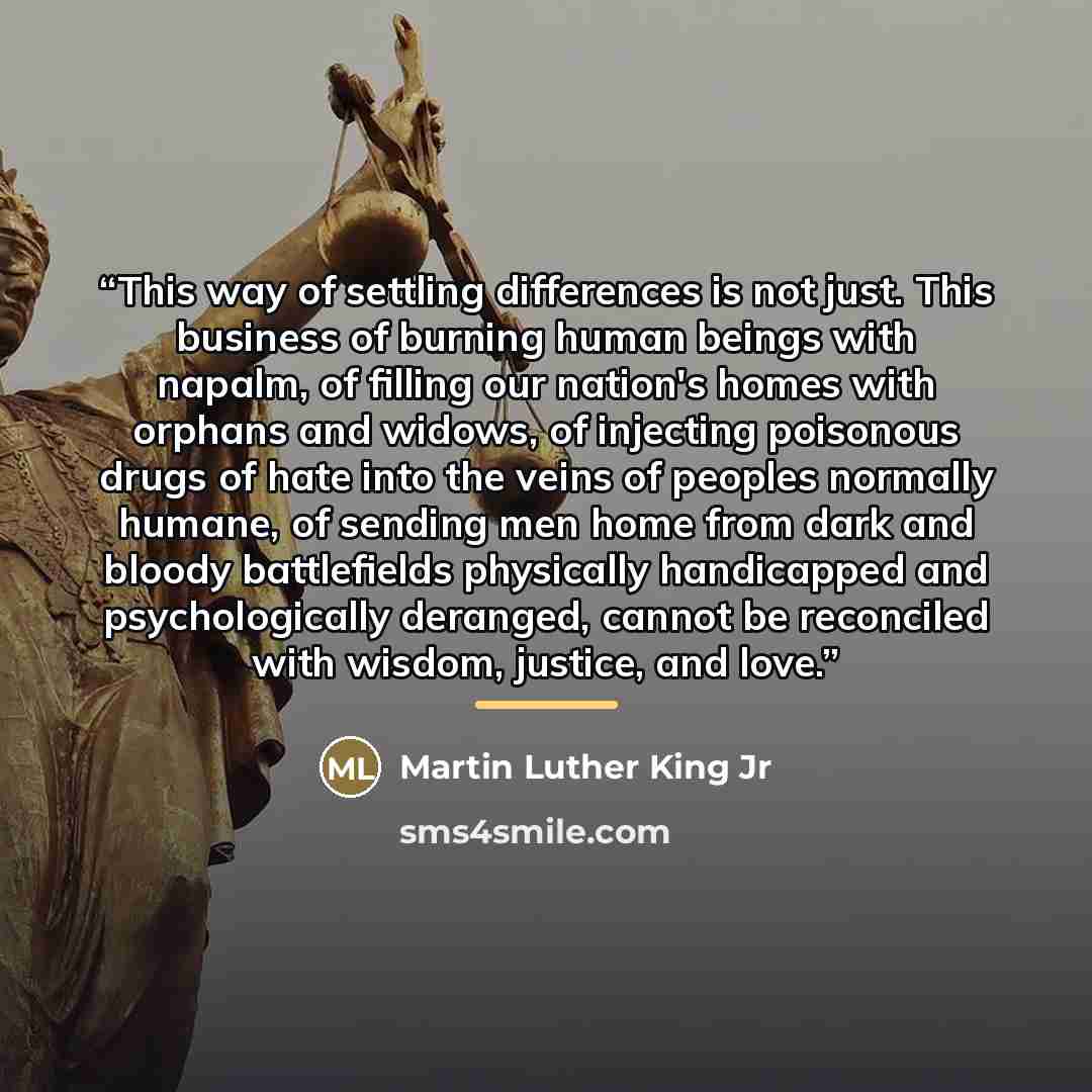 “This way of settling differences is not just. This business of burning human beings with napalm, of filling our nation's homes with orphans and widows, of injecting poisonous drugs of hate into the veins of peoples normally humane, of sending men home from dark and bloody battlefields physically…” quote by Martin Luther King Jr