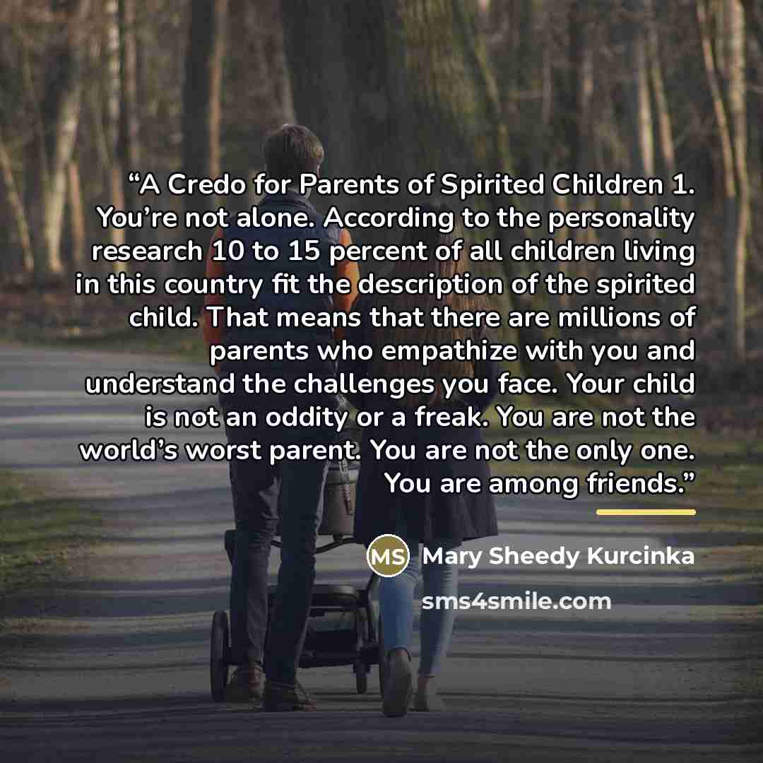 “A Credo for Parents of Spirited Children 1. You’re not alone. According to the personality research 10 to 15 percent of all children living in this country fit the description of the spirited child. That means that there are millions of parents who empathize with you and understand the challenges…” quote by Mary Sheedy Kurcinka