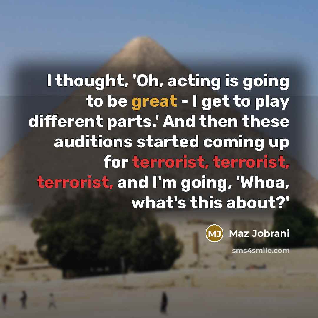 “I thought, 'Oh, acting is going to be great - I get to play different parts.' And then these auditions started coming up for terrorist, terrorist, terrorist, and I'm going, 'Whoa, what's this about?'” quote by Maz Jobrani