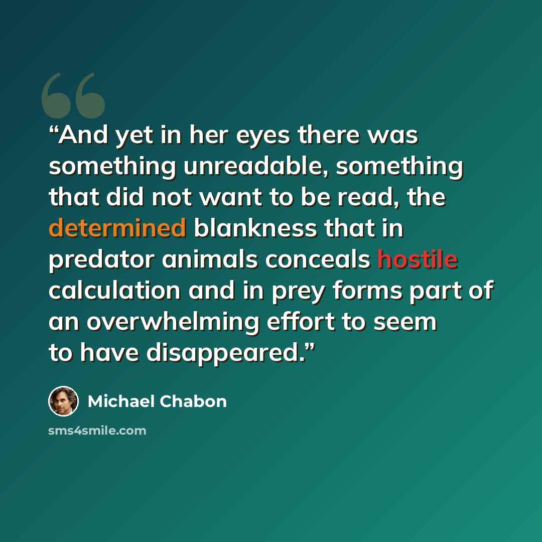 “And yet in her eyes there was something unreadable, something that did not want to be read, the determined blankness that in predator animals conceals hostile calculation and in prey forms part of an overwhelming effort to seem to have disappeared.” quote by Michael Chabon