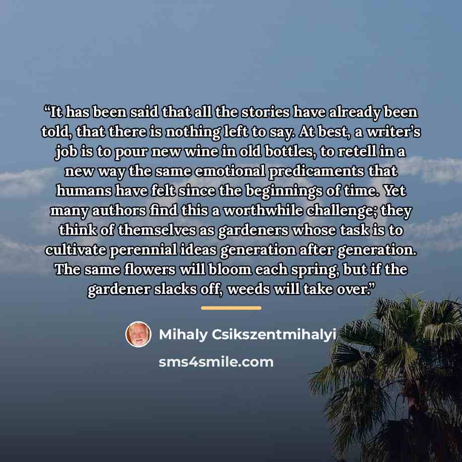 “It has been said that all the stories have already been told, that there is nothing left to say. At best, a writer’s job is to pour new wine in old bottles, to retell in a new way the same emotional predicaments that humans have felt since the beginnings of time. Yet many authors find this a…” quote by Mihaly Csikszentmihalyi