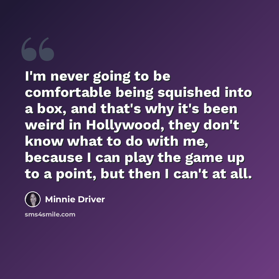 “I'm never going to be comfortable being squished into a box, and that's why it's been weird in Hollywood, they don't know what to do with me, because I can play the game up to a point, but then I can't at all.” quote by Minnie Driver