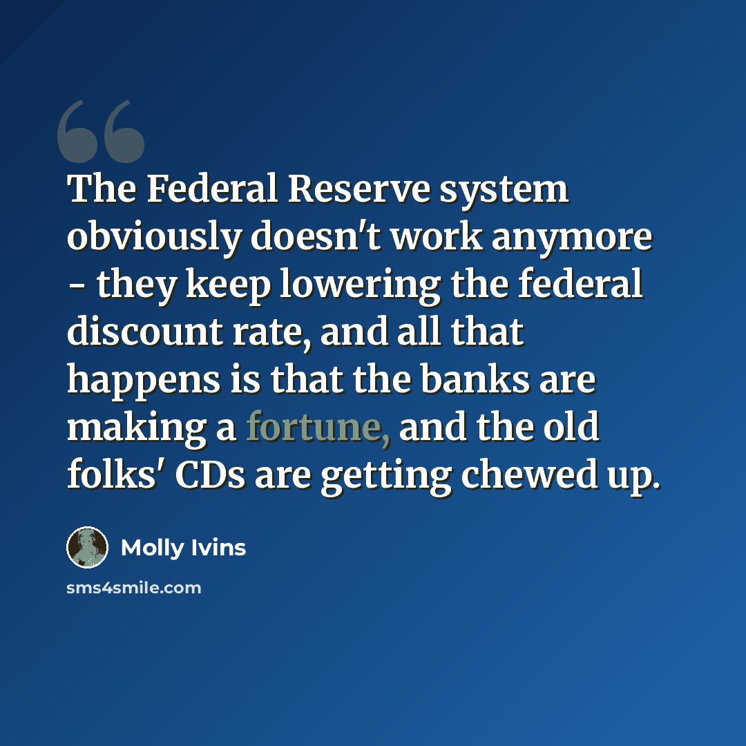 “The Federal Reserve system obviously doesn't work anymore - they keep lowering the federal discount rate, and all that happens is that the banks are making a fortune, and the old folks' CDs are getting chewed up.” quote by Molly Ivins