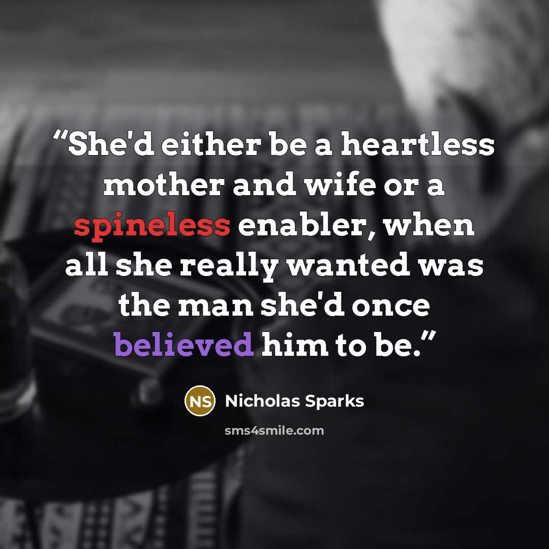 “She'd either be a heartless mother and wife or a spineless enabler, when all she really wanted was the man she'd once believed him to be.” quote by Nicholas Sparks