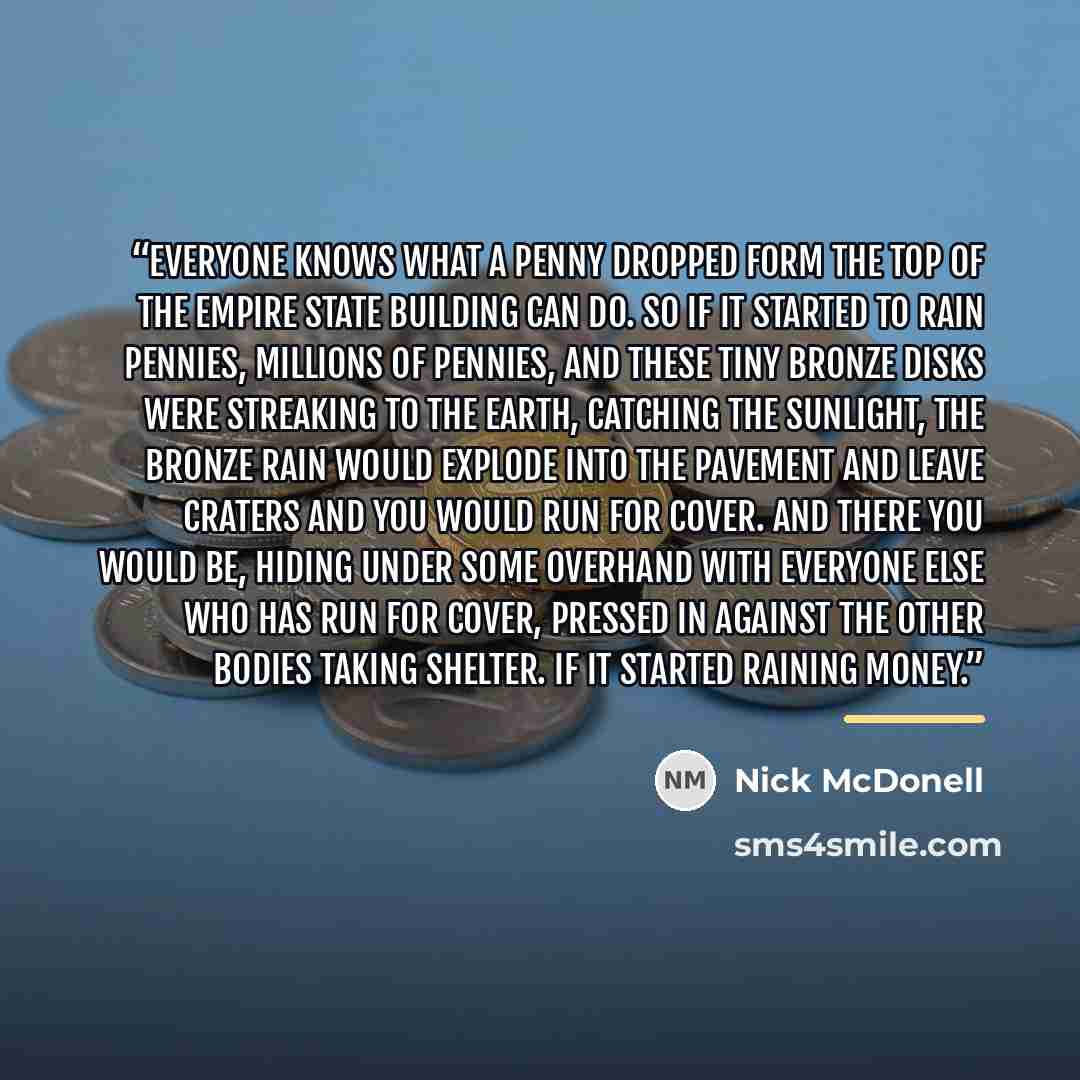 “Everyone knows what a penny dropped form the top of the Empire State Building can do. So if it started to rain pennies, millions of pennies, and these tiny bronze disks were streaking to the earth, catching the sunlight, the bronze rain would explode into the pavement and leave craters and you…” quote by Nick McDonell