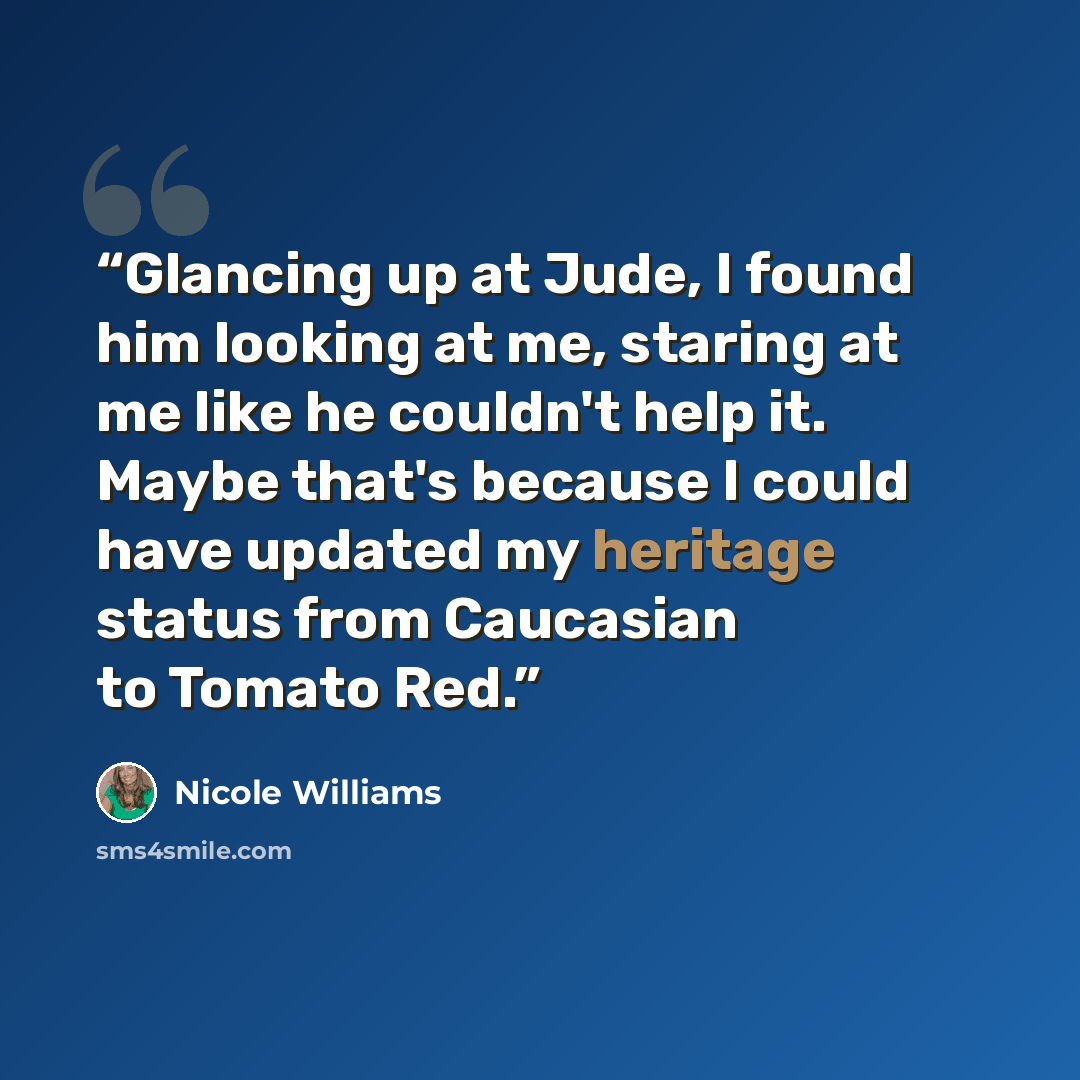 “Glancing up at Jude, I found him looking at me, staring at me like he couldn't help it. Maybe that's because I could have updated my heritage status from Caucasian to Tomato Red.” quote by Nicole Williams