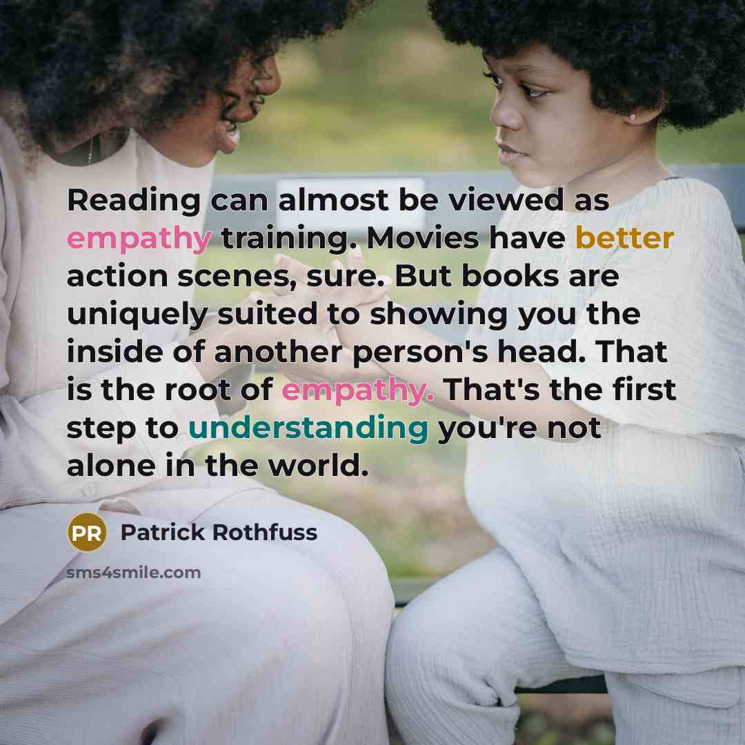 “Reading can almost be viewed as empathy training. Movies have better action scenes, sure. But books are uniquely suited to showing you the inside of another person's head. That is the root of empathy. That's the first step to understanding you're not alone in the world.” quote by Patrick Rothfuss