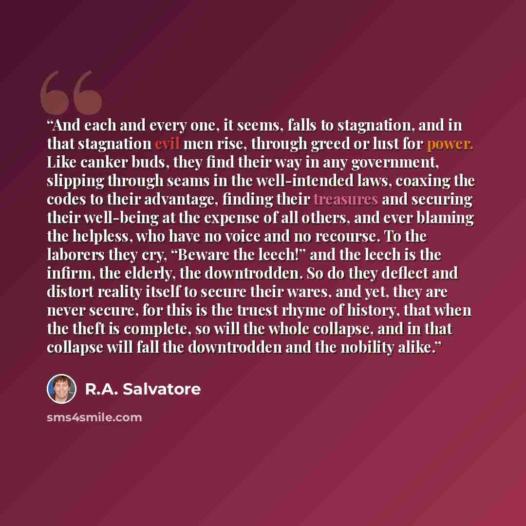 “And each and every one, it seems, falls to stagnation, and in that stagnation evil men rise, through greed or lust for power. Like canker buds, they find their way in any government, slipping through seams in the well-intended laws, coaxing the codes to their advantage, finding their treasures and…” quote by R.A. Salvatore