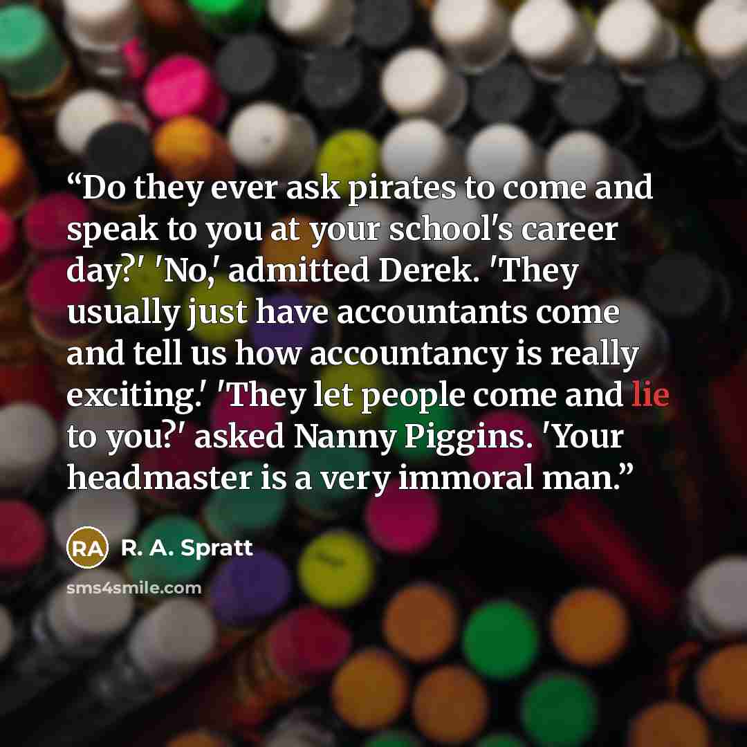 “Do they ever ask pirates to come and speak to you at your school's career day?' 'No,' admitted Derek. 'They usually just have accountants come and tell us how accountancy is really exciting.' 'They let people come and lie to you?' asked Nanny Piggins. 'Your headmaster is a very immoral man.” quote by R. A. Spratt