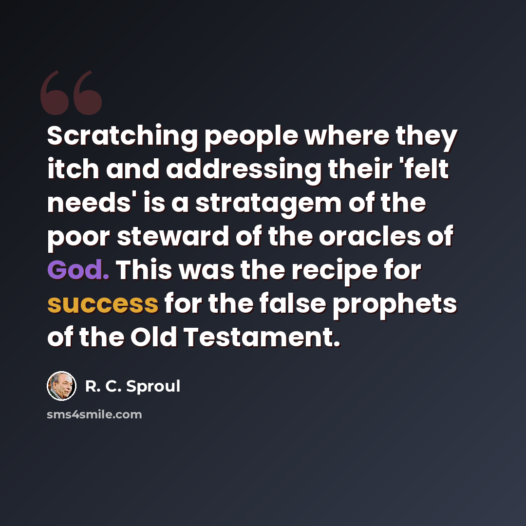 “Scratching people where they itch and addressing their 'felt needs' is a stratagem of the poor steward of the oracles of God. This was the recipe for success for the false prophets of the Old Testament.” quote by R. C. Sproul