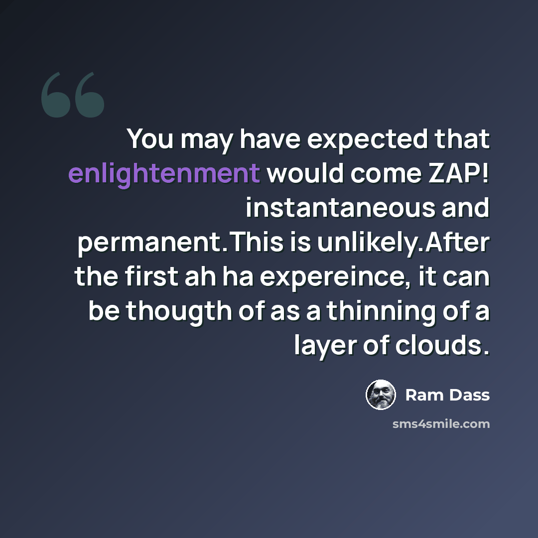 “You may have expected that enlightenment would come ZAP! instantaneous and permanent.This is unlikely.After the first ah ha expereince, it can be thougth of as a thinning of a layer of clouds.” quote by Ram Dass