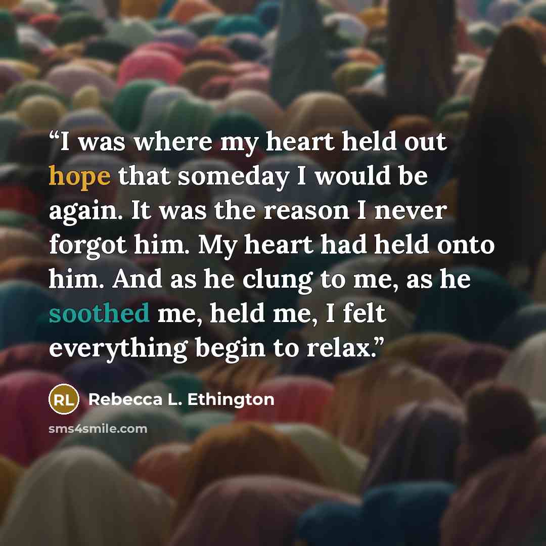 “I was where my heart held out hope that someday I would be again. It was the reason I never forgot him. My heart had held onto him. And as he clung to me, as he soothed me, held me, I felt everything begin to relax.” quote by Rebecca L. Ethington