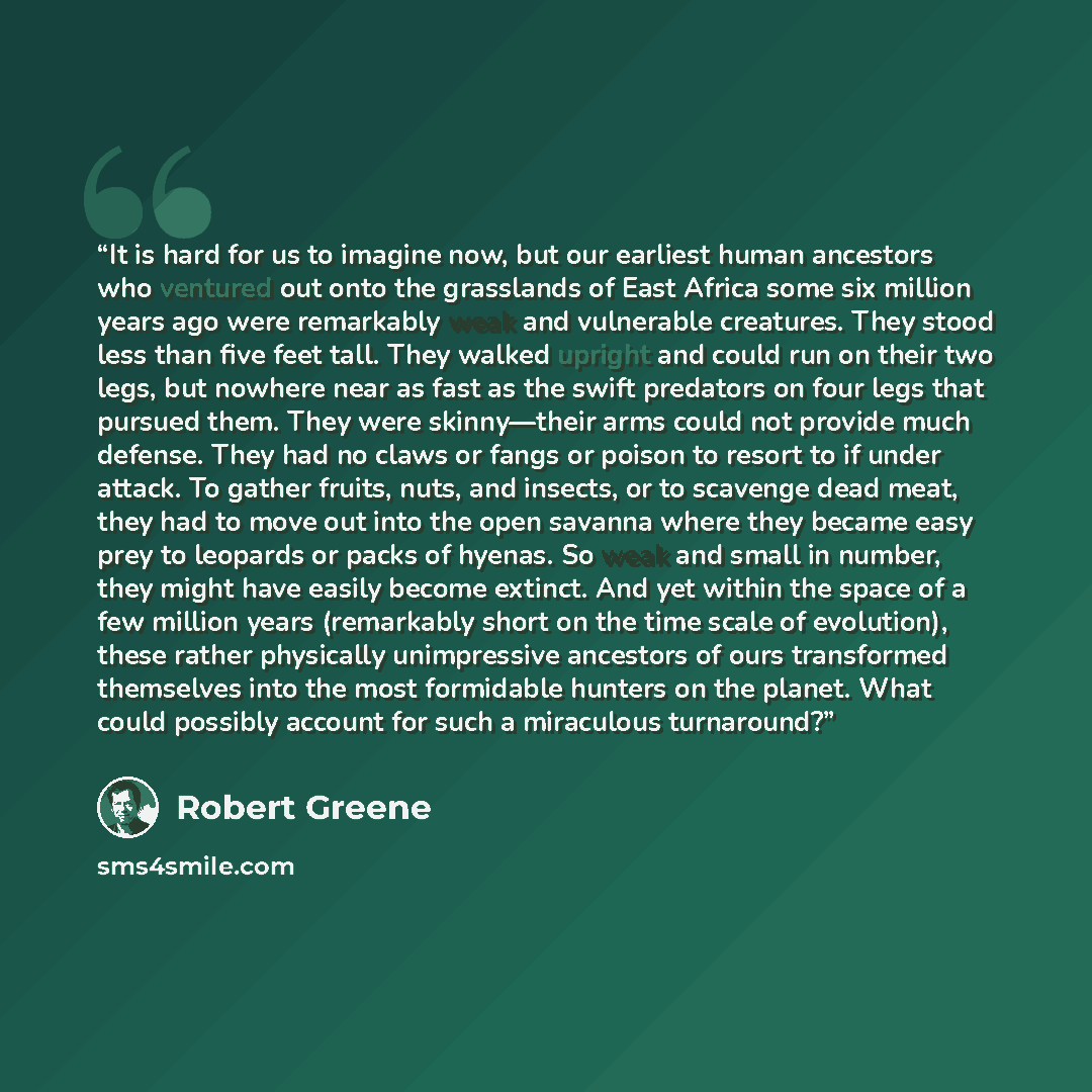 “It is hard for us to imagine now, but our earliest human ancestors who ventured out onto the grasslands of East Africa some six million years ago were remarkably weak and vulnerable creatures. They stood less than five feet tall. They walked upright and could run on their two legs, but nowhere…” quote by Robert Greene